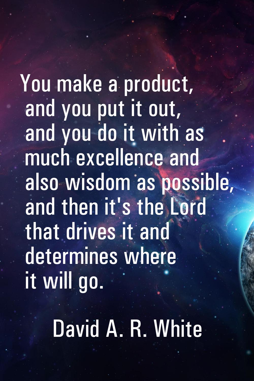 You make a product, and you put it out, and you do it with as much excellence and also wisdom as po