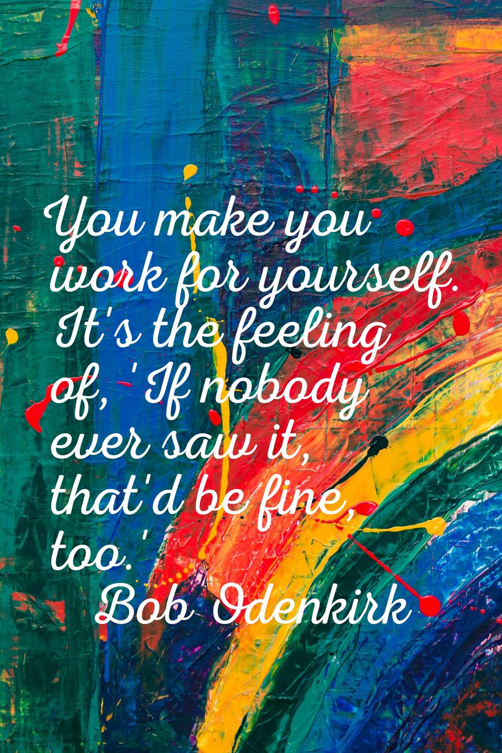 You make you work for yourself. It's the feeling of, 'If nobody ever saw it, that'd be fine, too.'