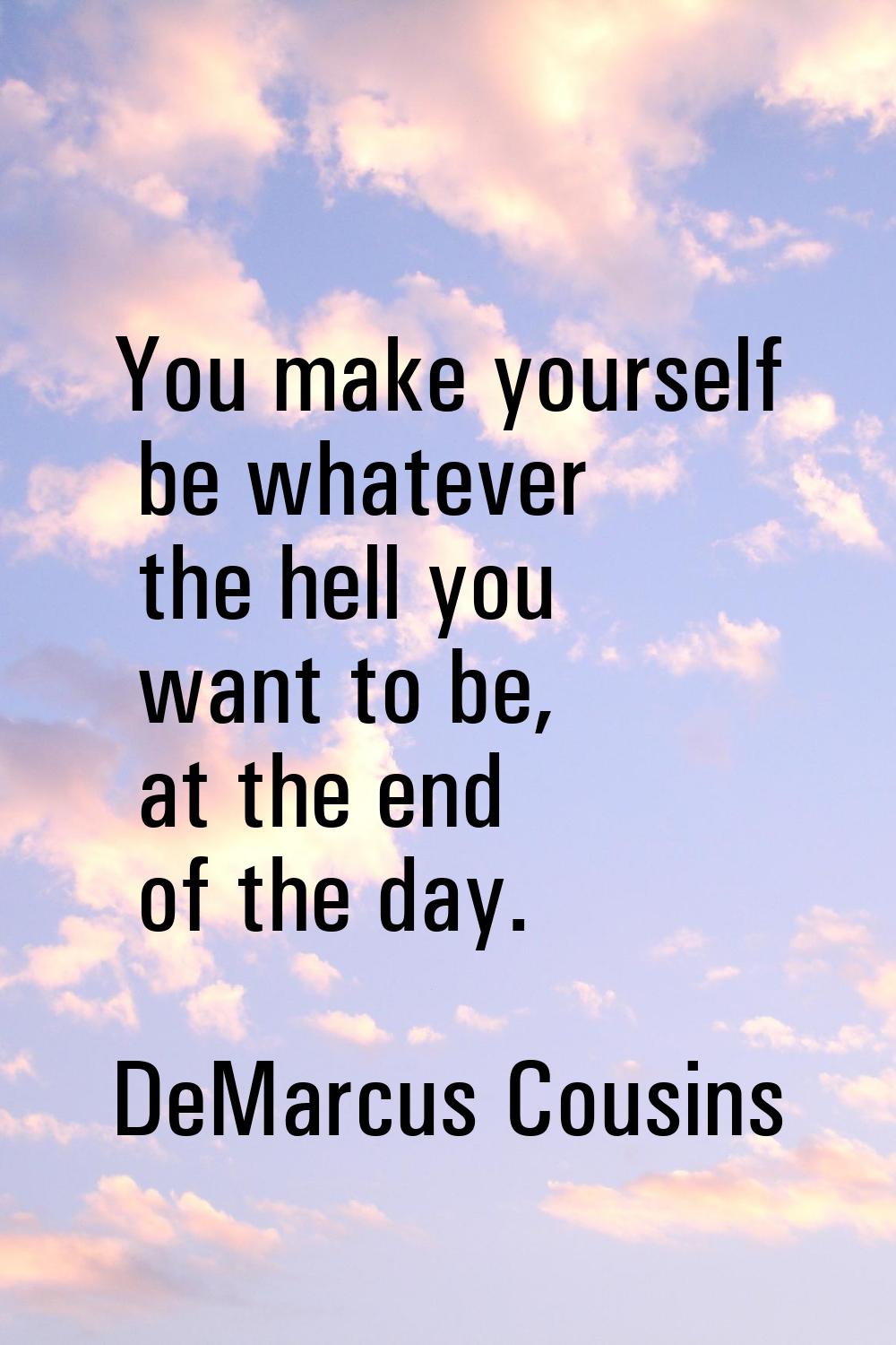 You make yourself be whatever the hell you want to be, at the end of the day.