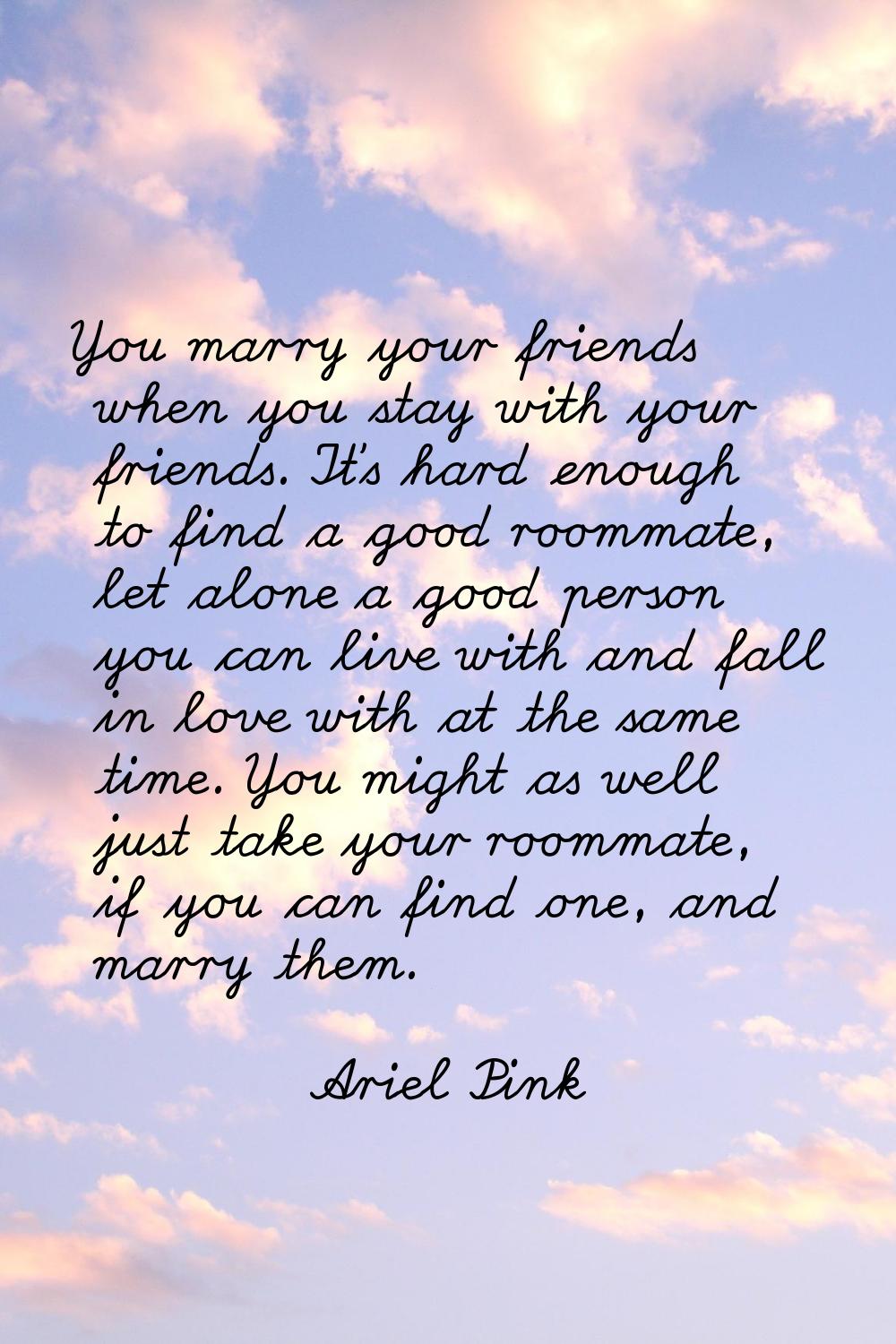 You marry your friends when you stay with your friends. It's hard enough to find a good roommate, l