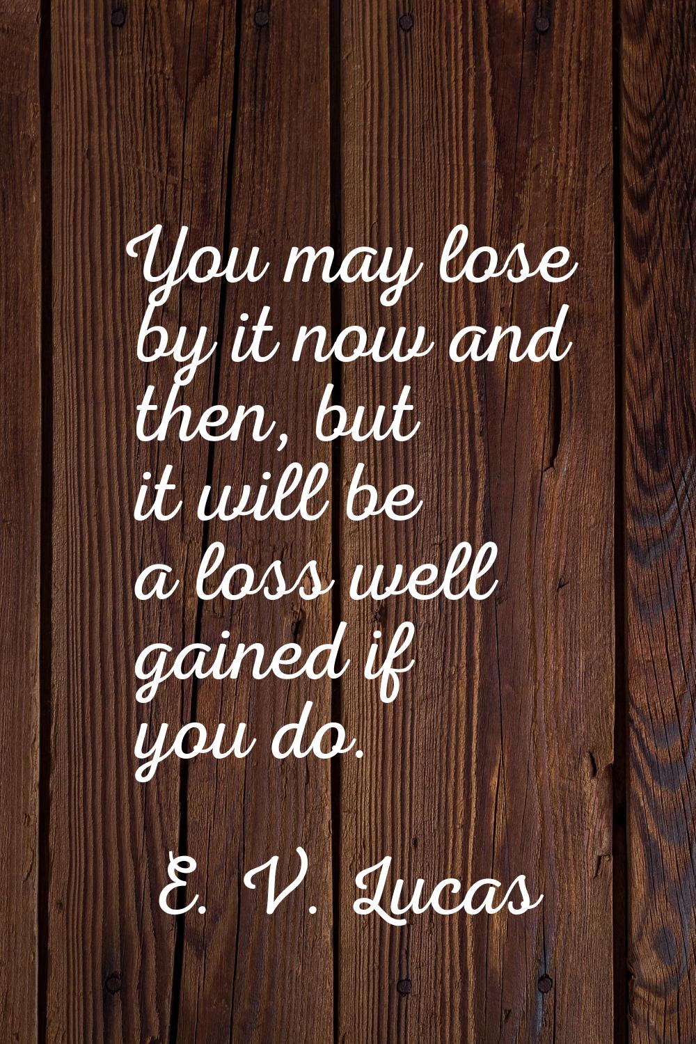 You may lose by it now and then, but it will be a loss well gained if you do.