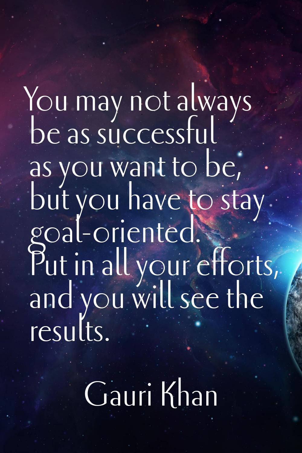 You may not always be as successful as you want to be, but you have to stay goal-oriented. Put in a
