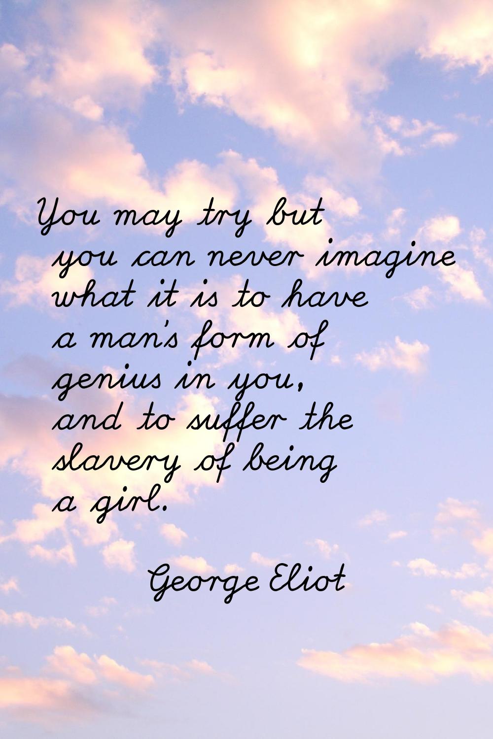 You may try but you can never imagine what it is to have a man's form of genius in you, and to suff