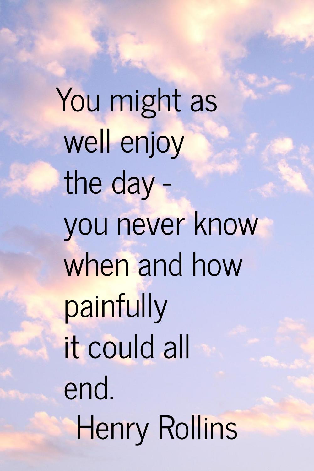 You might as well enjoy the day - you never know when and how painfully it could all end.