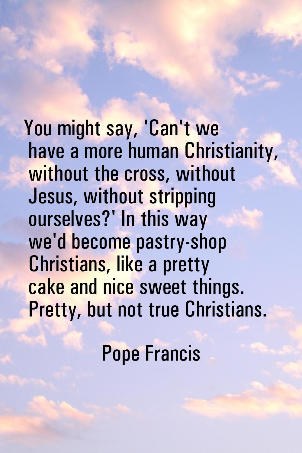 You might say, 'Can't we have a more human Christianity, without the cross, without Jesus, without 