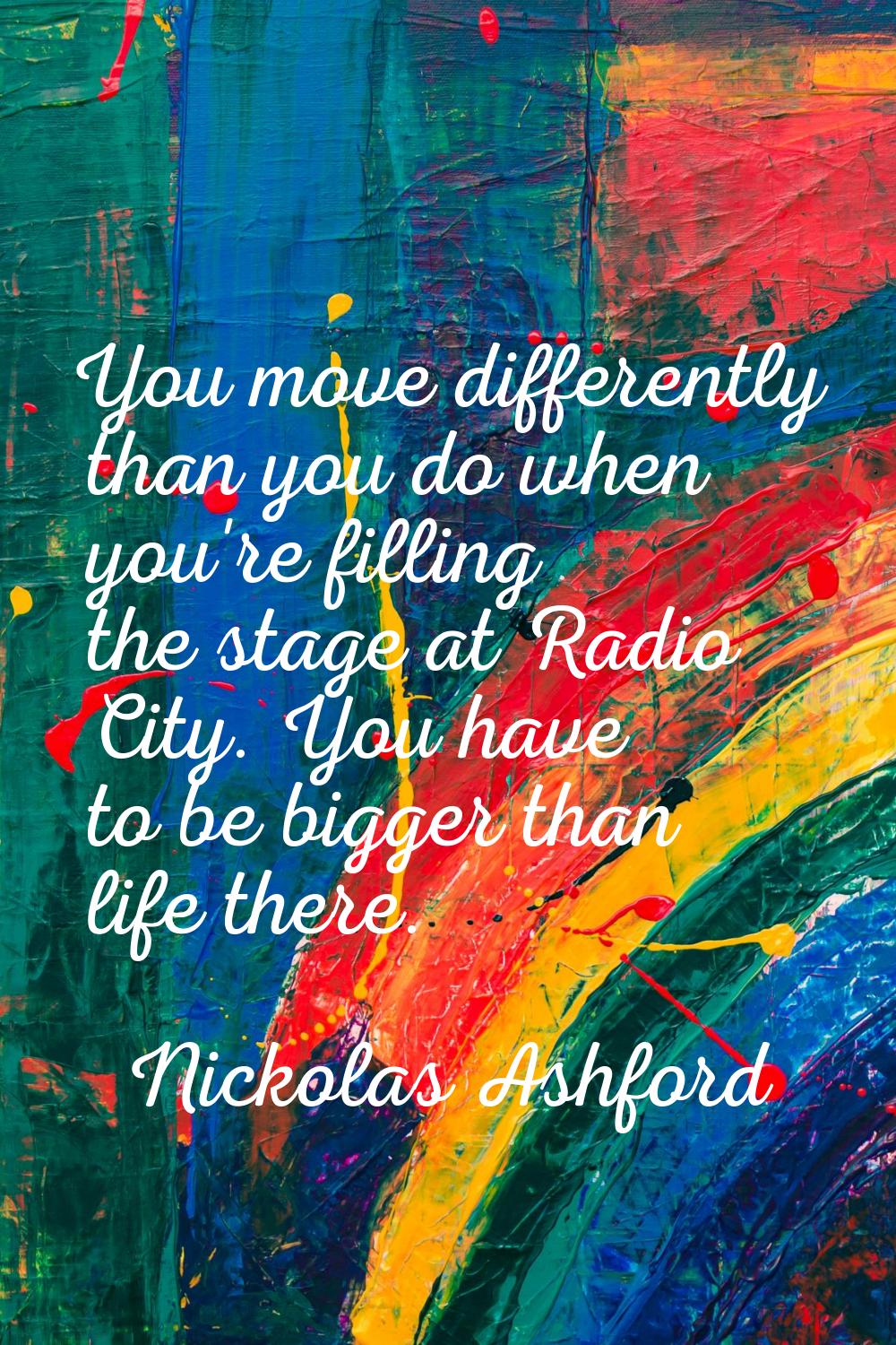 You move differently than you do when you're filling the stage at Radio City. You have to be bigger