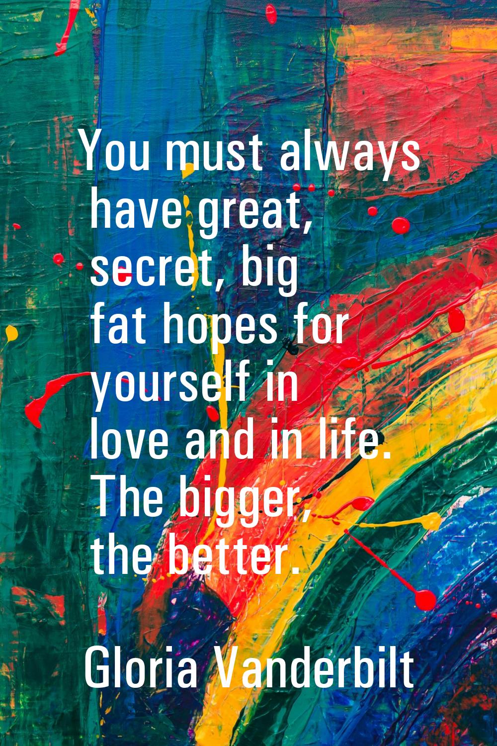 You must always have great, secret, big fat hopes for yourself in love and in life. The bigger, the