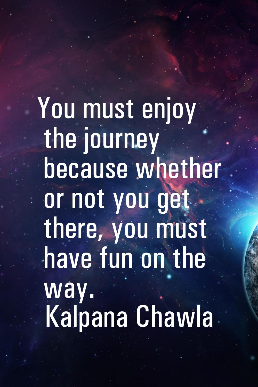 You must enjoy the journey because whether or not you get there, you must have fun on the way.
