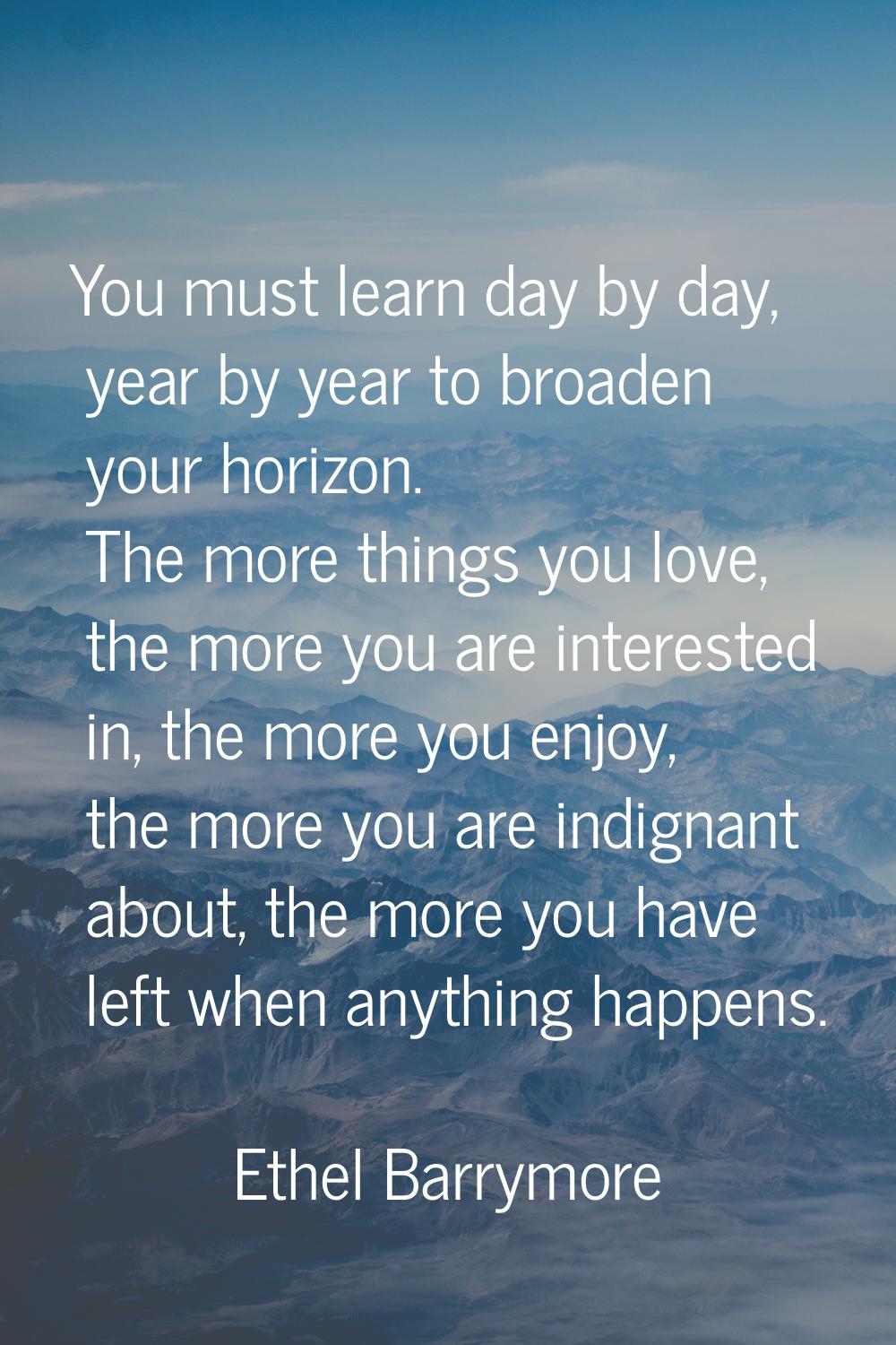 You must learn day by day, year by year to broaden your horizon. The more things you love, the more