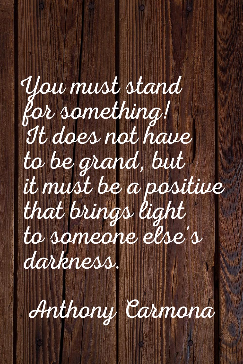You must stand for something! It does not have to be grand, but it must be a positive that brings l