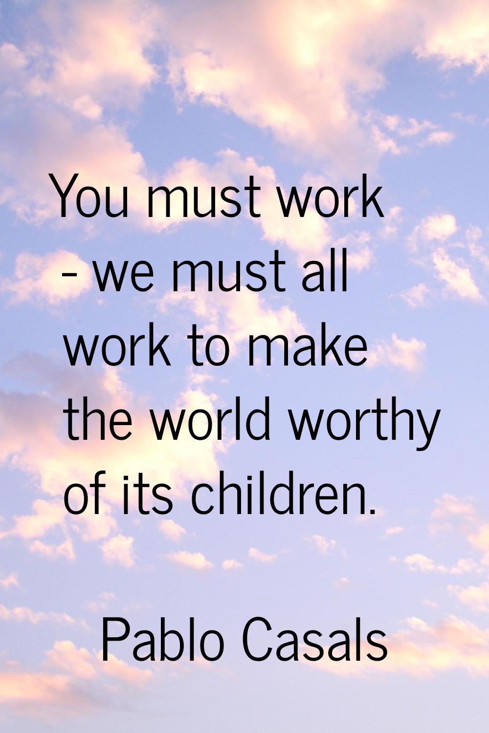 You must work - we must all work to make the world worthy of its children.