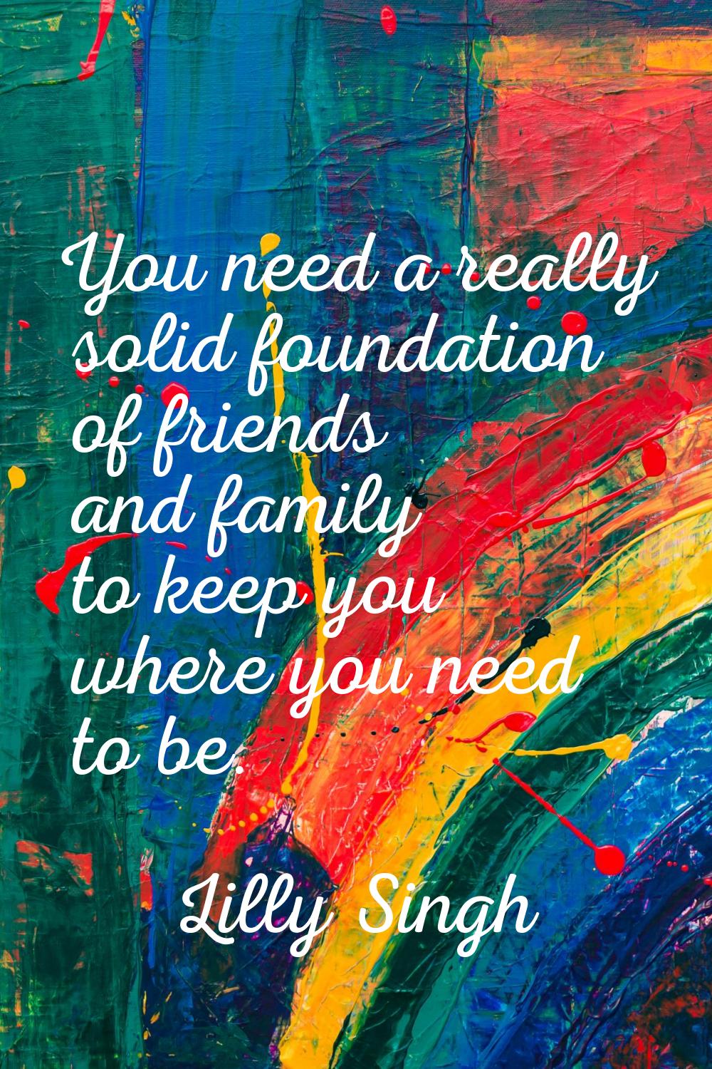 You need a really solid foundation of friends and family to keep you where you need to be.