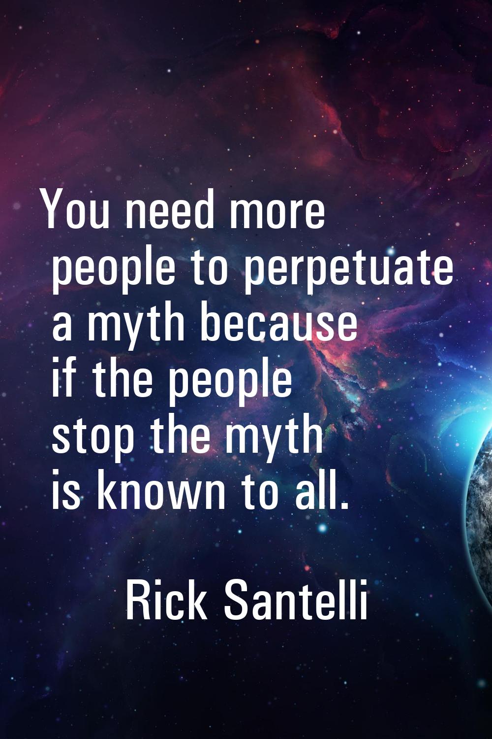 You need more people to perpetuate a myth because if the people stop the myth is known to all.