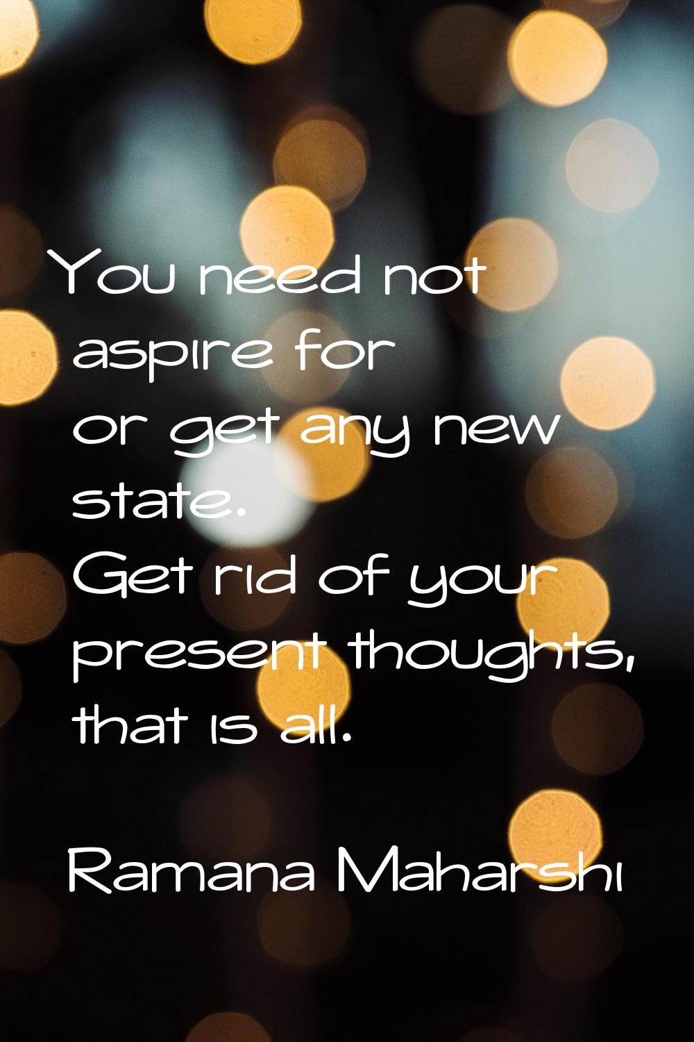 You need not aspire for or get any new state. Get rid of your present thoughts, that is all.