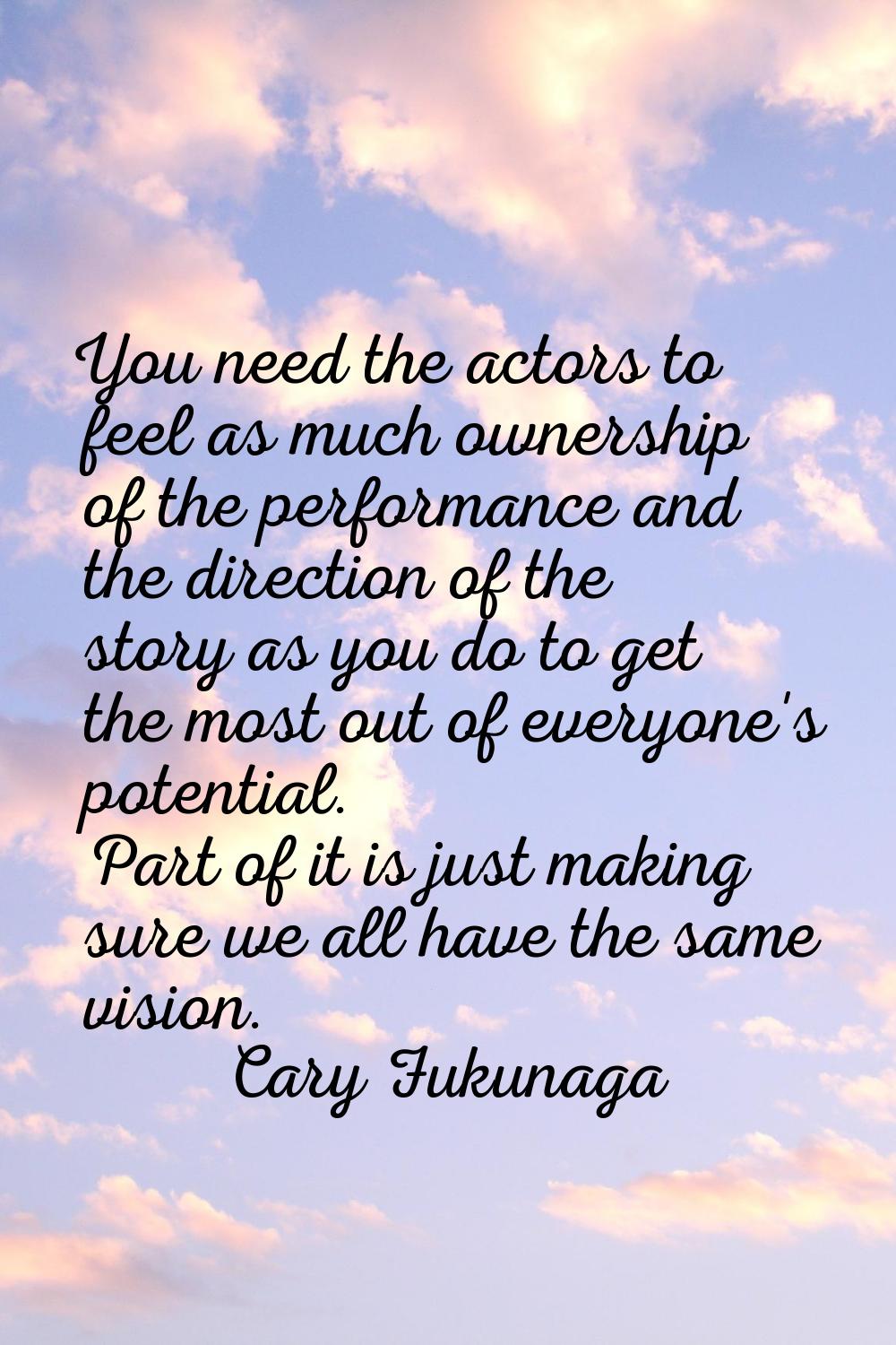 You need the actors to feel as much ownership of the performance and the direction of the story as 