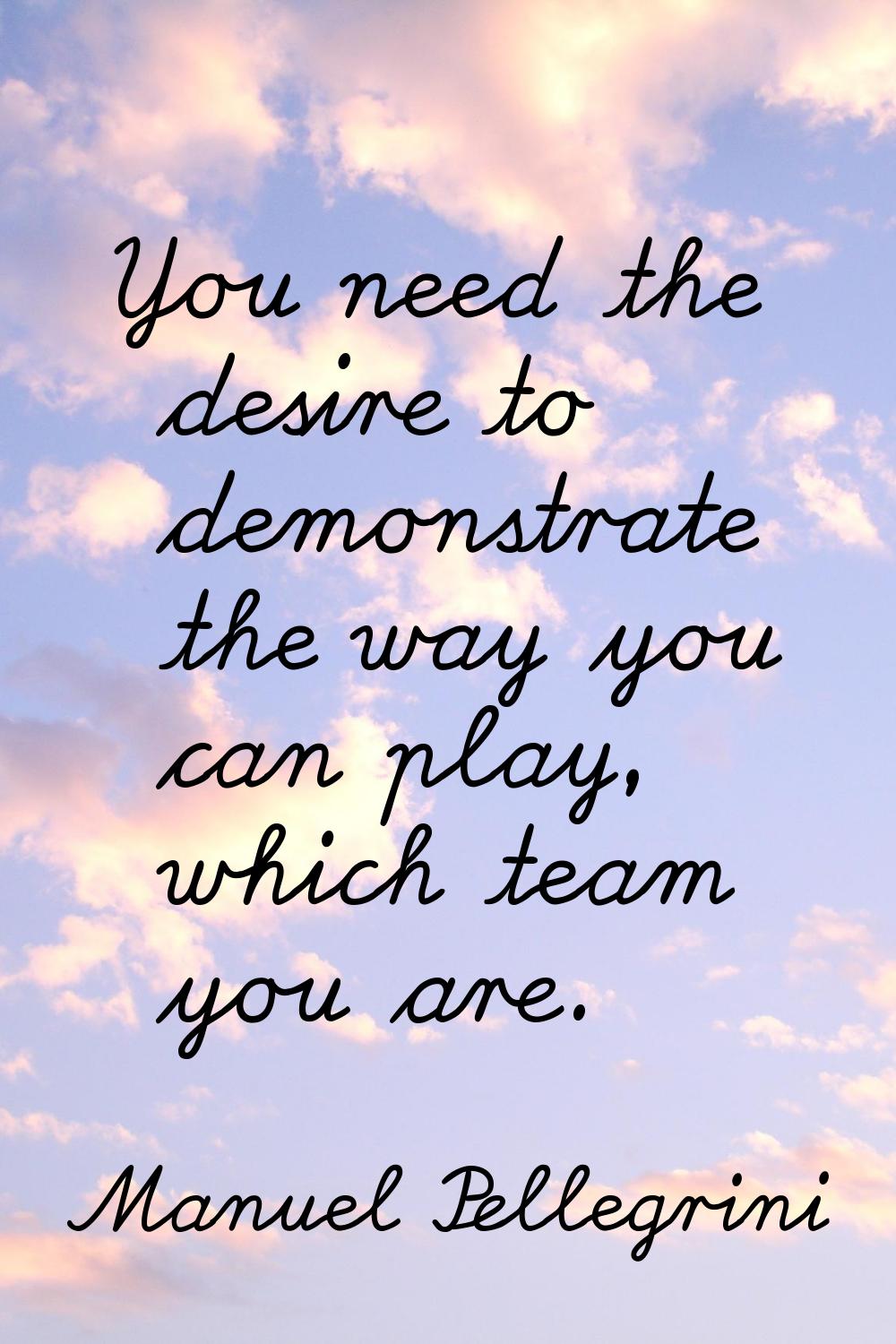 You need the desire to demonstrate the way you can play, which team you are.