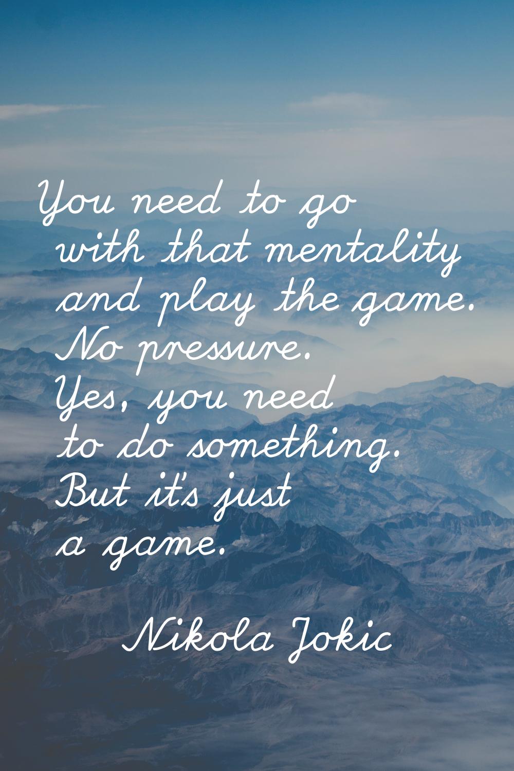 You need to go with that mentality and play the game. No pressure. Yes, you need to do something. B