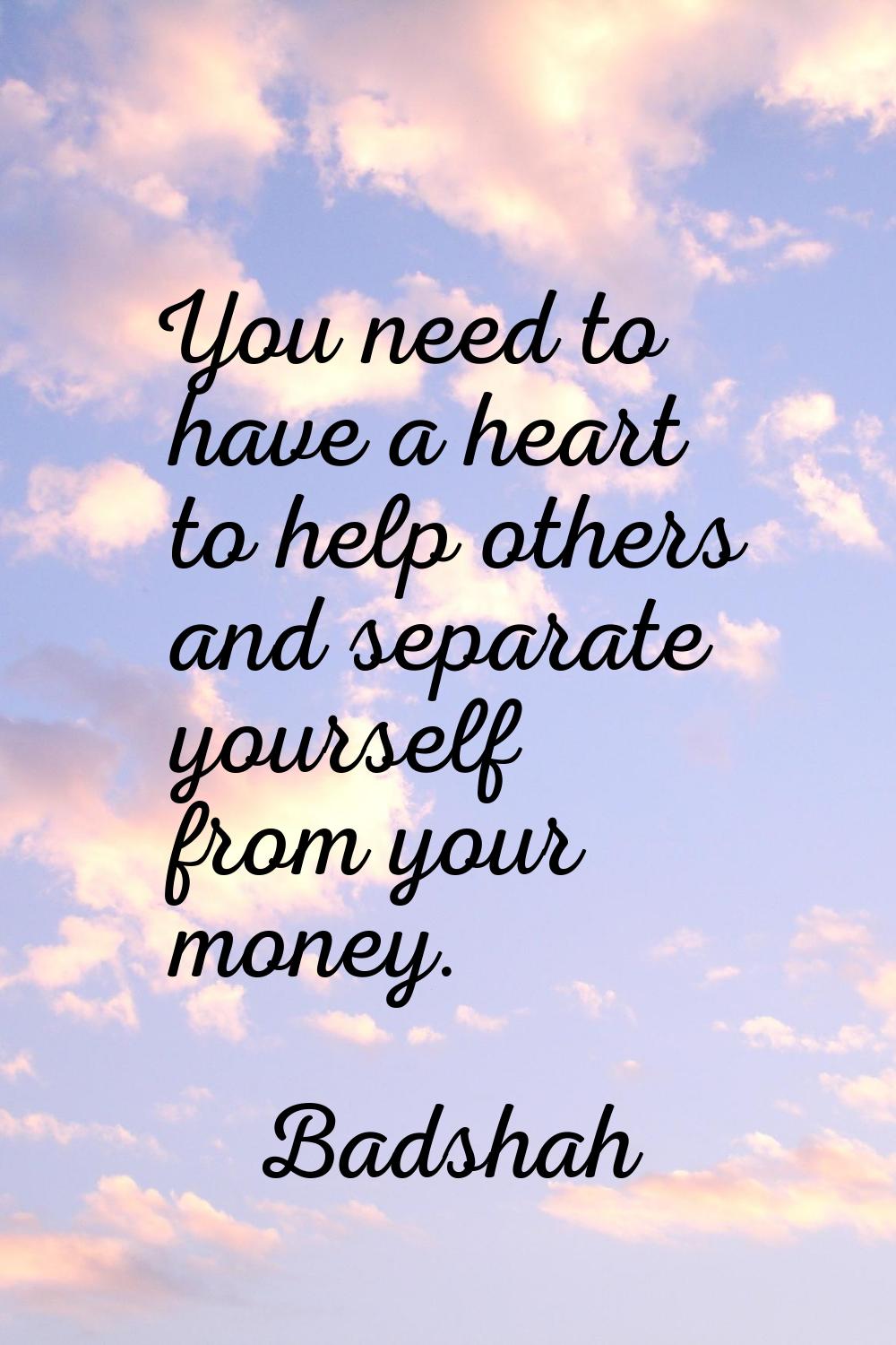 You need to have a heart to help others and separate yourself from your money.
