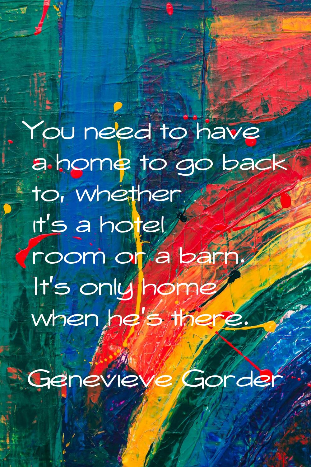 You need to have a home to go back to, whether it's a hotel room or a barn. It's only home when he'