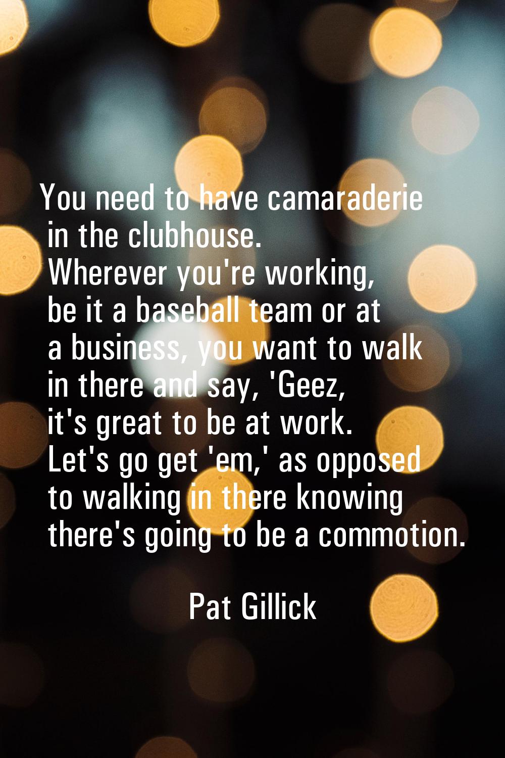 You need to have camaraderie in the clubhouse. Wherever you're working, be it a baseball team or at
