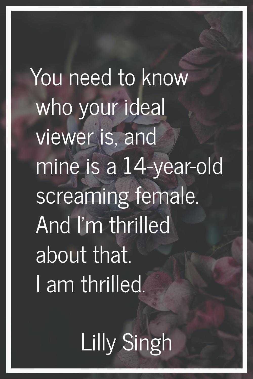 You need to know who your ideal viewer is, and mine is a 14-year-old screaming female. And I'm thri