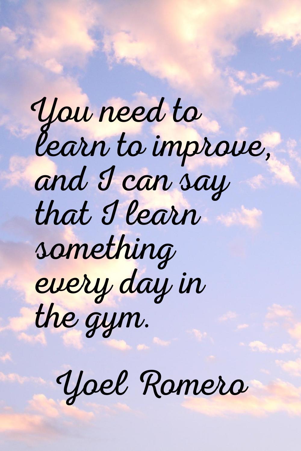 You need to learn to improve, and I can say that I learn something every day in the gym.