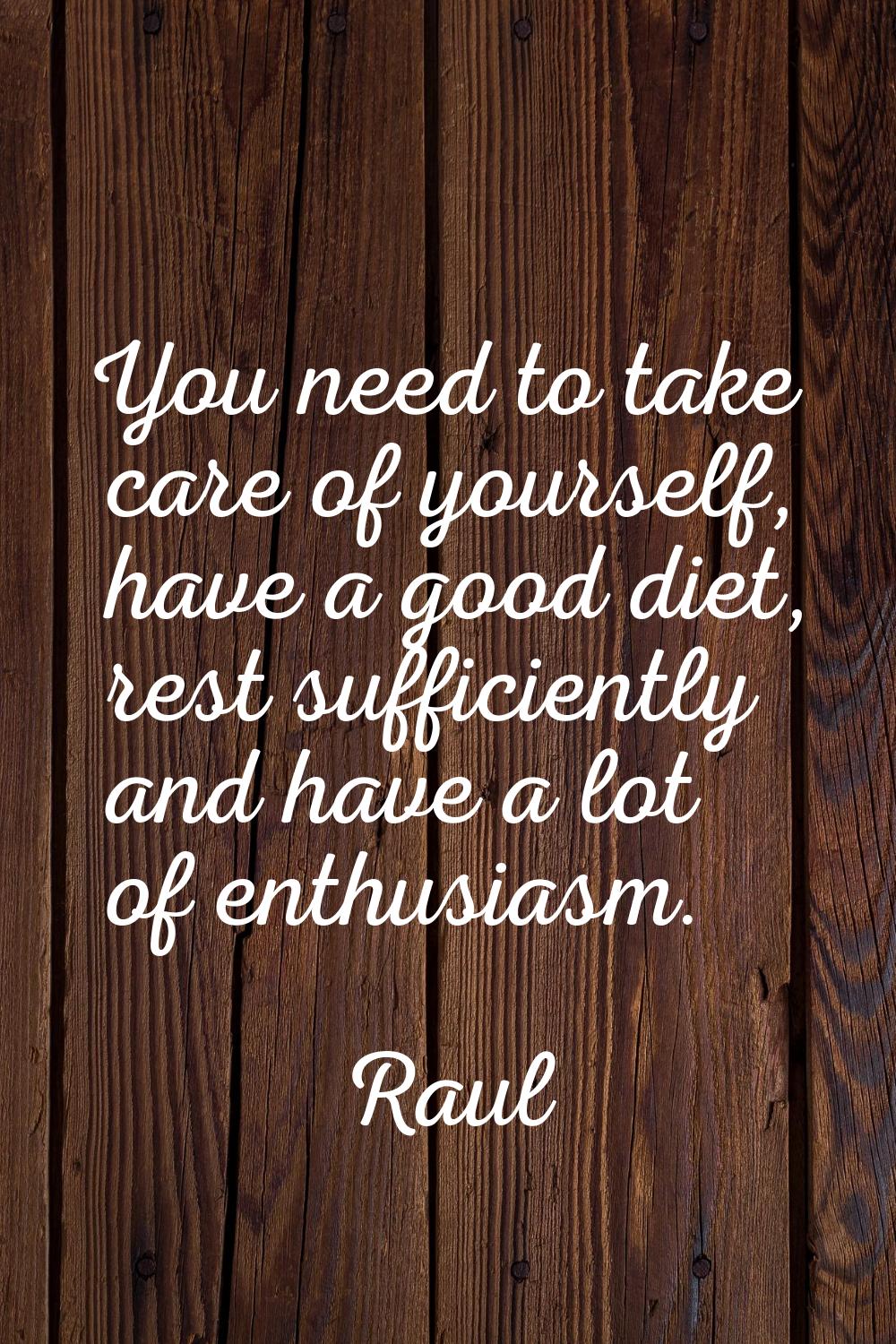You need to take care of yourself, have a good diet, rest sufficiently and have a lot of enthusiasm