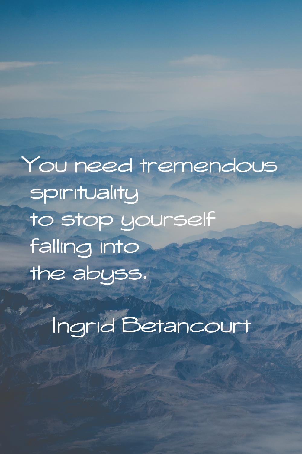 You need tremendous spirituality to stop yourself falling into the abyss.