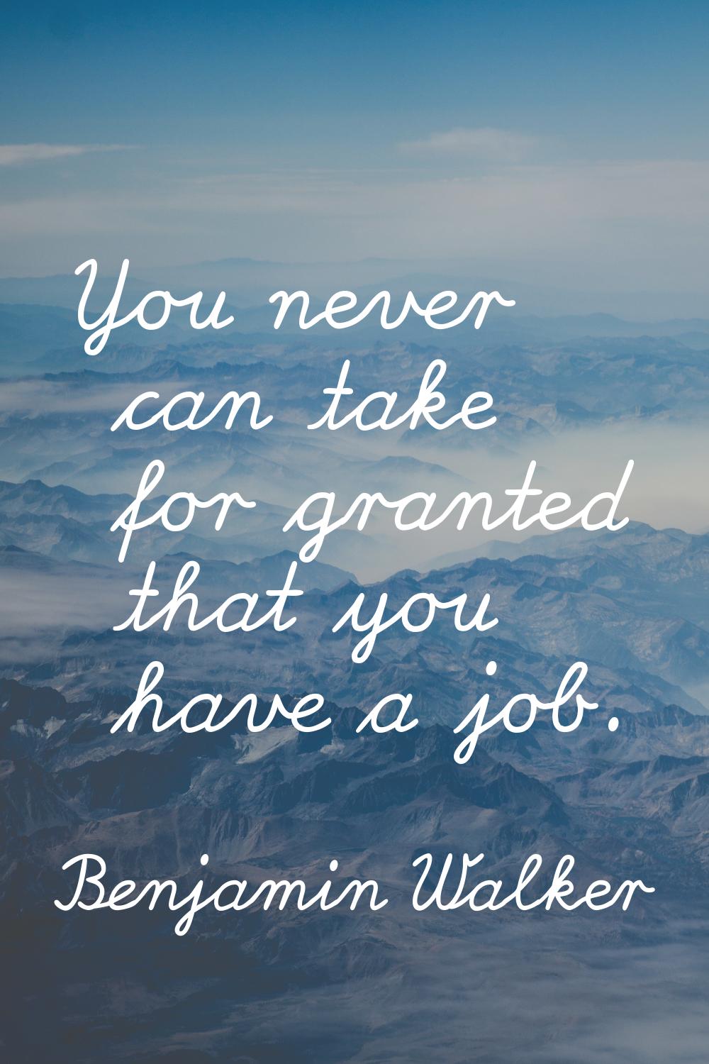 You never can take for granted that you have a job.