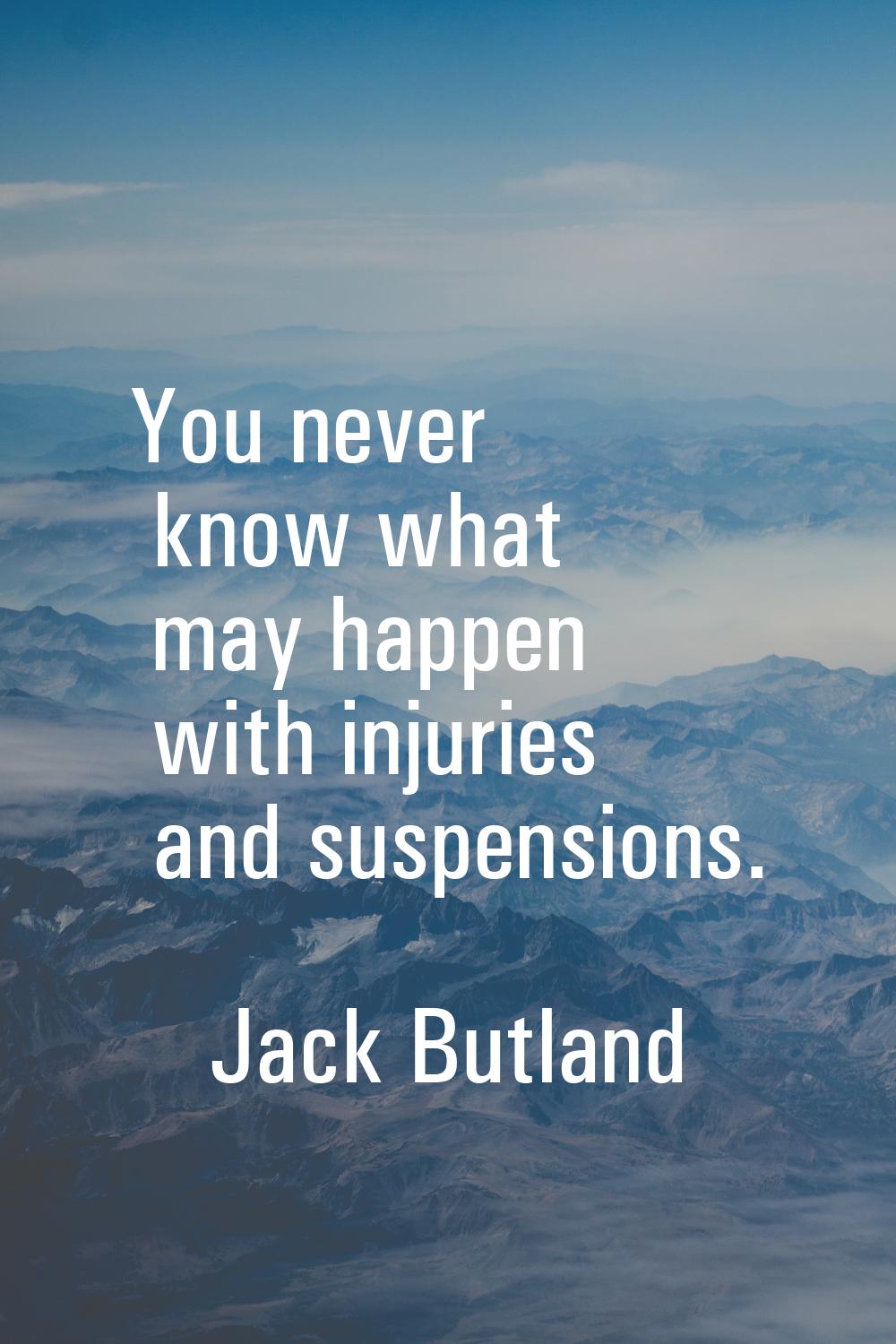 You never know what may happen with injuries and suspensions.