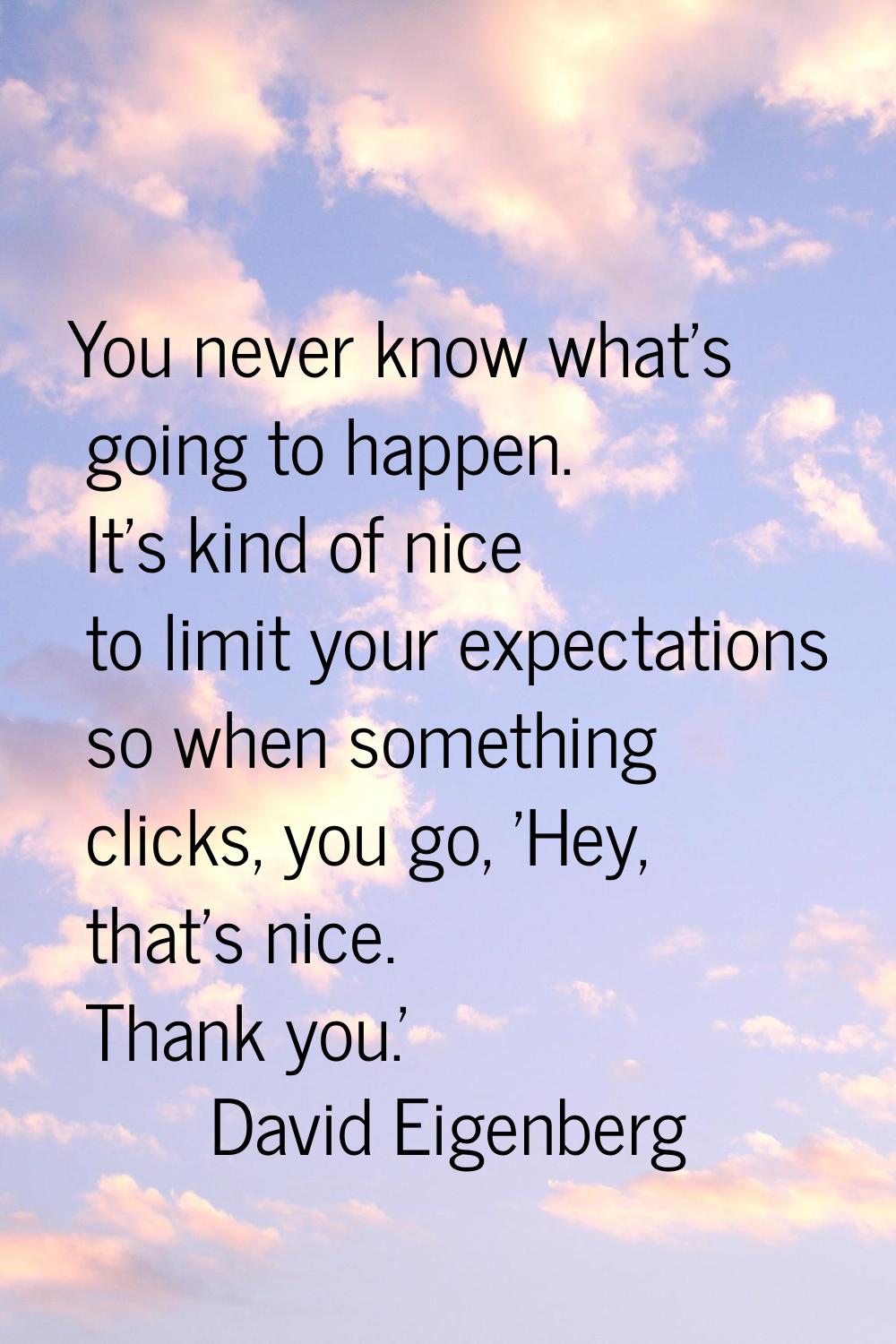 You never know what's going to happen. It's kind of nice to limit your expectations so when somethi