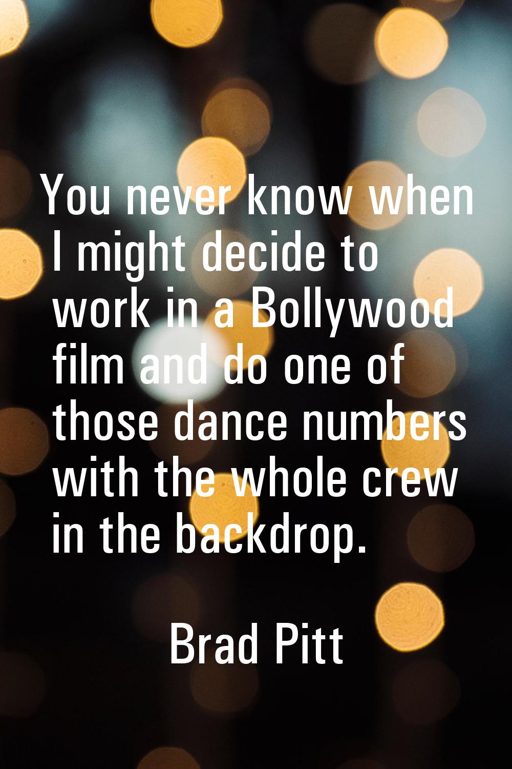 You never know when I might decide to work in a Bollywood film and do one of those dance numbers wi