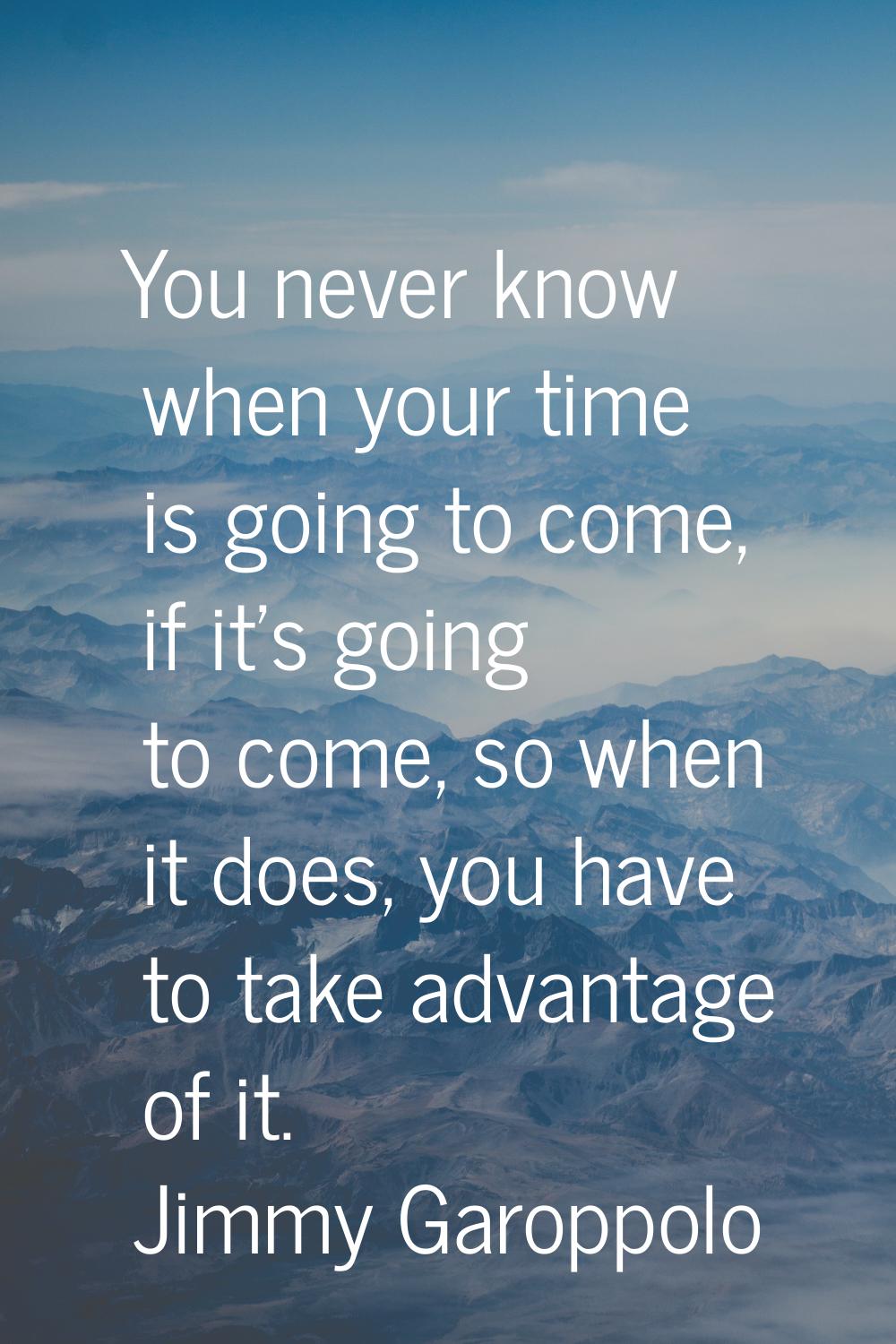You never know when your time is going to come, if it's going to come, so when it does, you have to