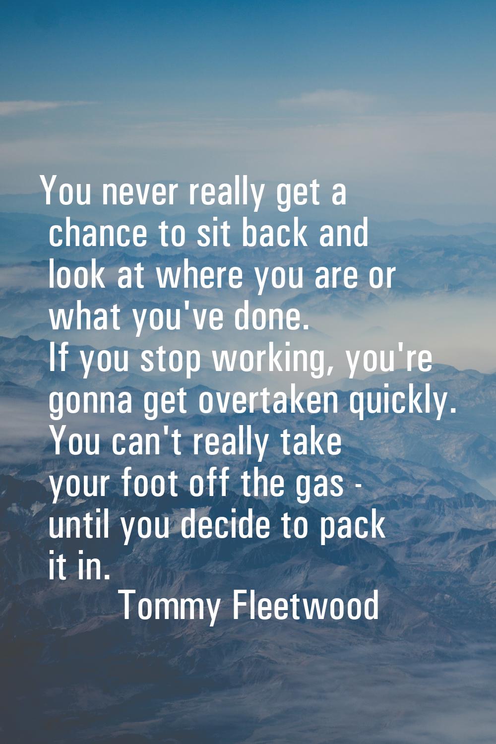 You never really get a chance to sit back and look at where you are or what you've done. If you sto