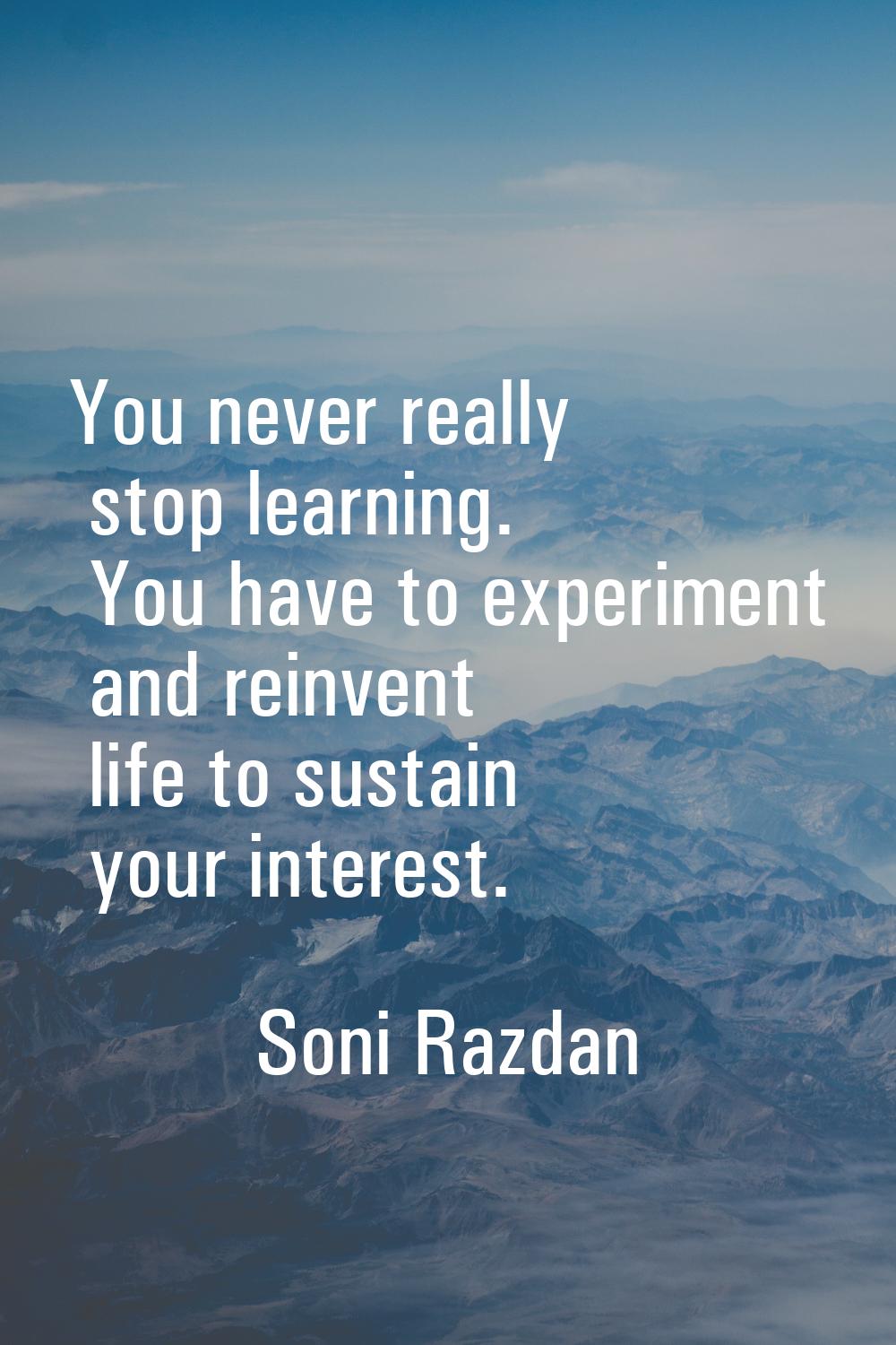 You never really stop learning. You have to experiment and reinvent life to sustain your interest.