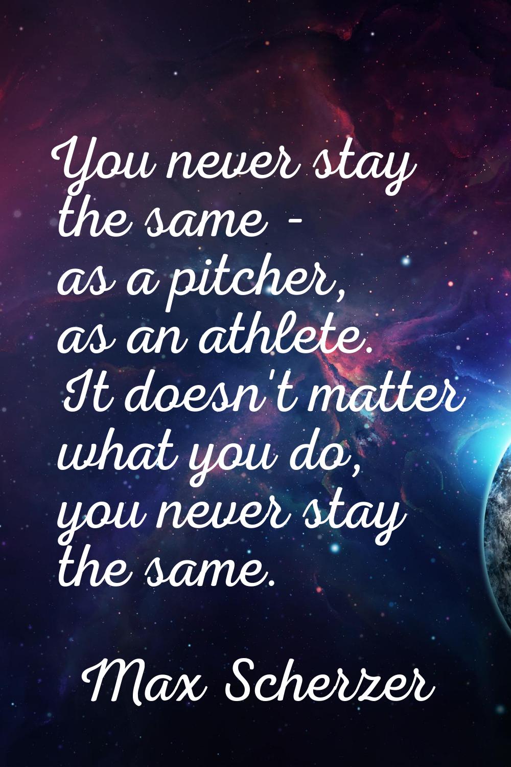 You never stay the same - as a pitcher, as an athlete. It doesn't matter what you do, you never sta