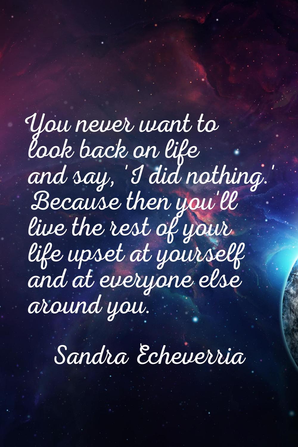 You never want to look back on life and say, 'I did nothing.' Because then you'll live the rest of 
