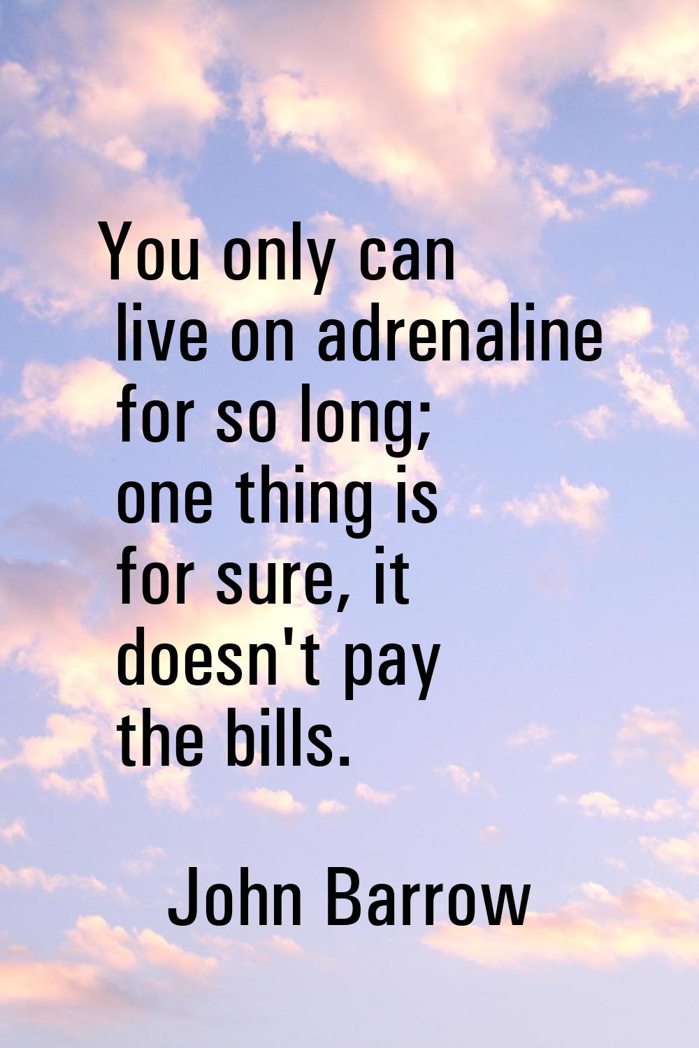 You only can live on adrenaline for so long; one thing is for sure, it doesn't pay the bills.