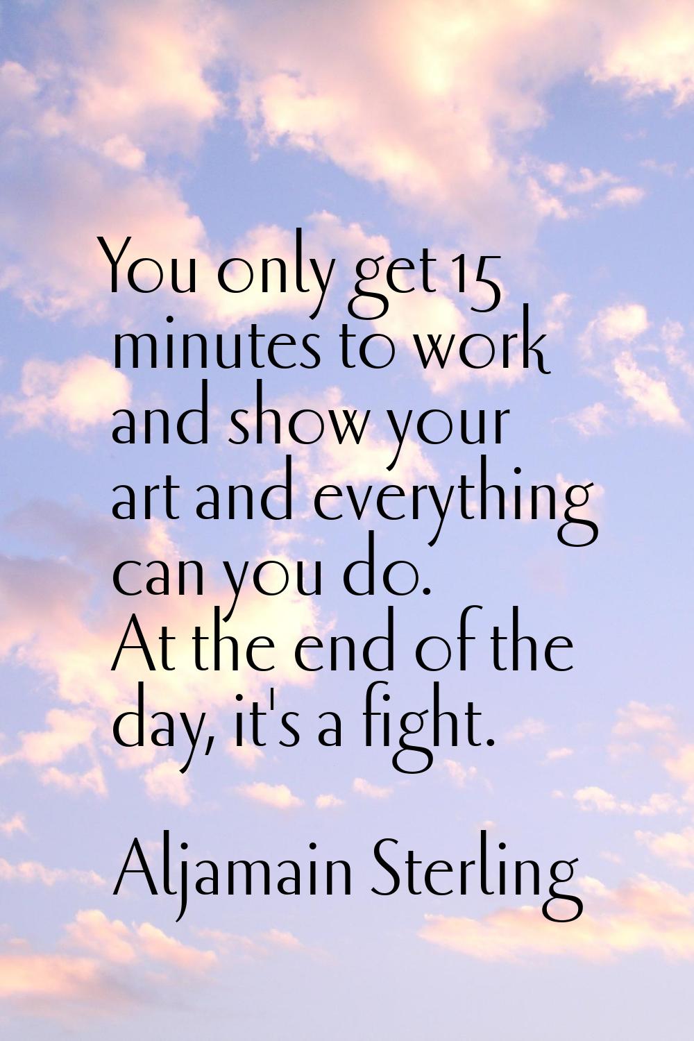 You only get 15 minutes to work and show your art and everything can you do. At the end of the day,