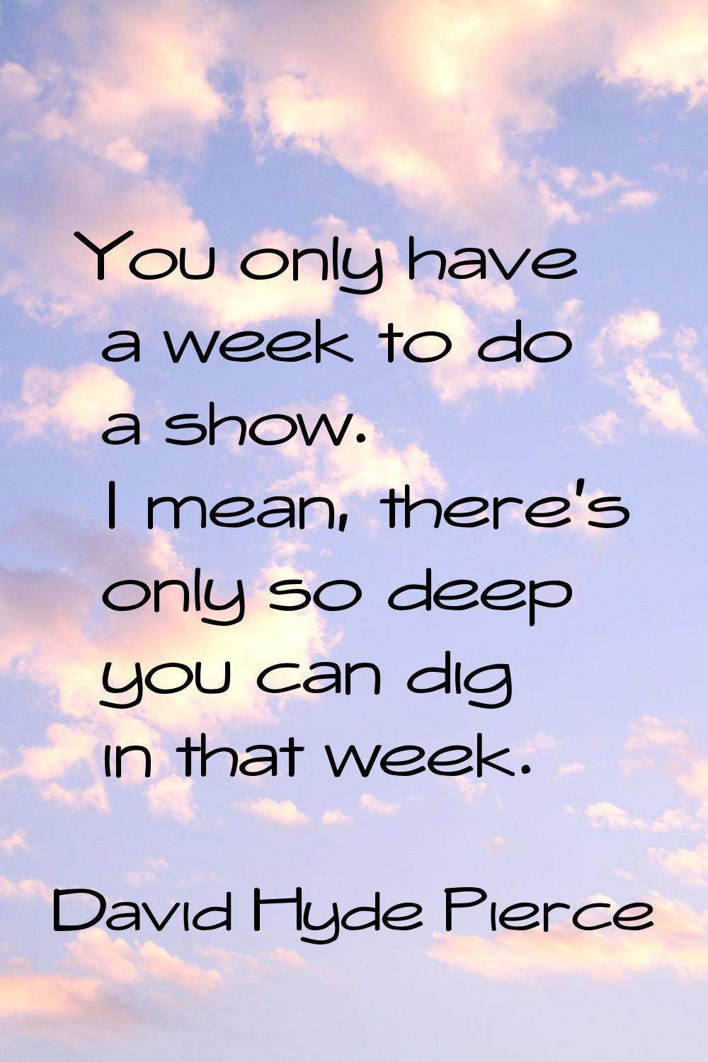 You only have a week to do a show. I mean, there's only so deep you can dig in that week.