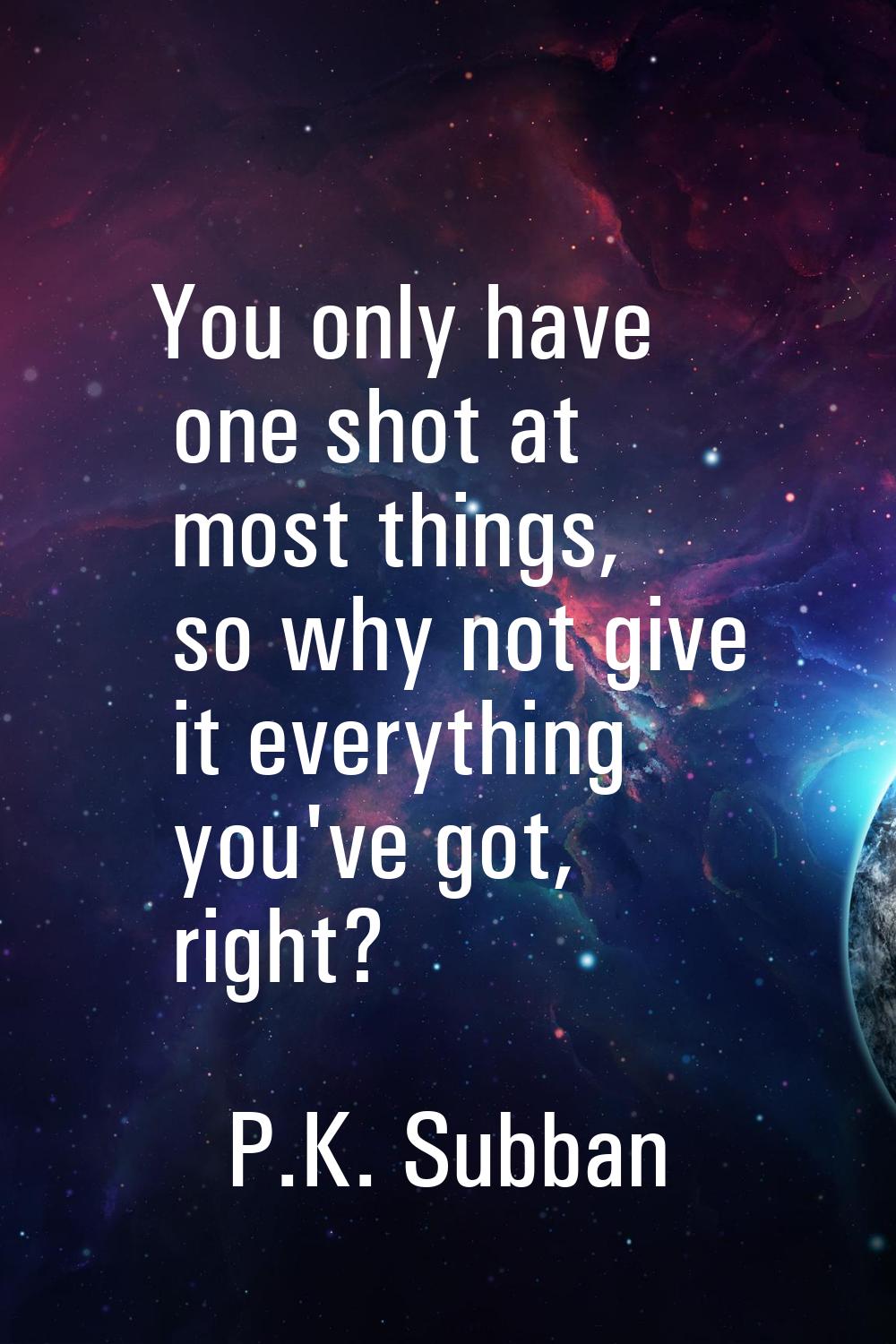 You only have one shot at most things, so why not give it everything you've got, right?