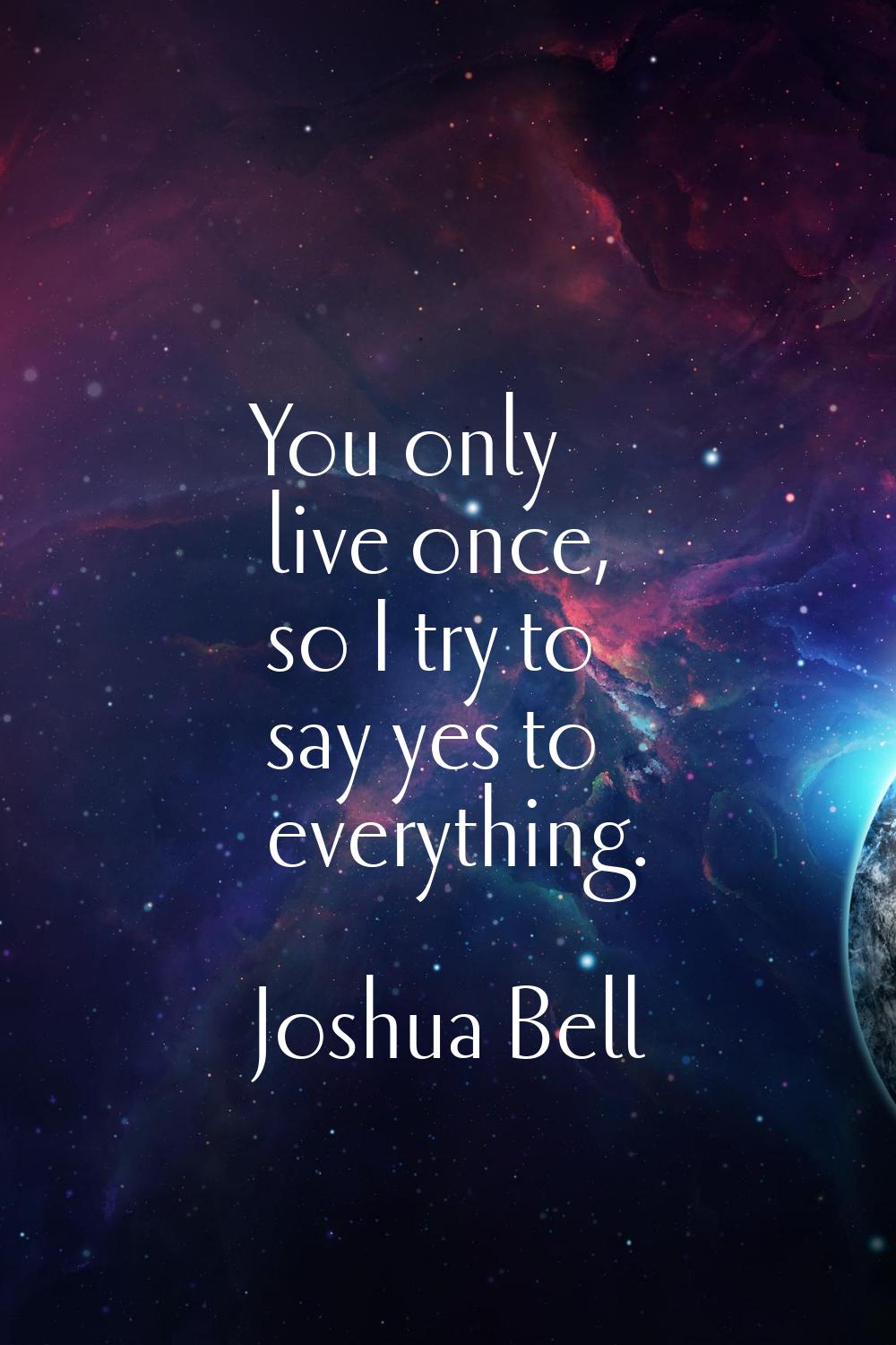 You only live once, so I try to say yes to everything.