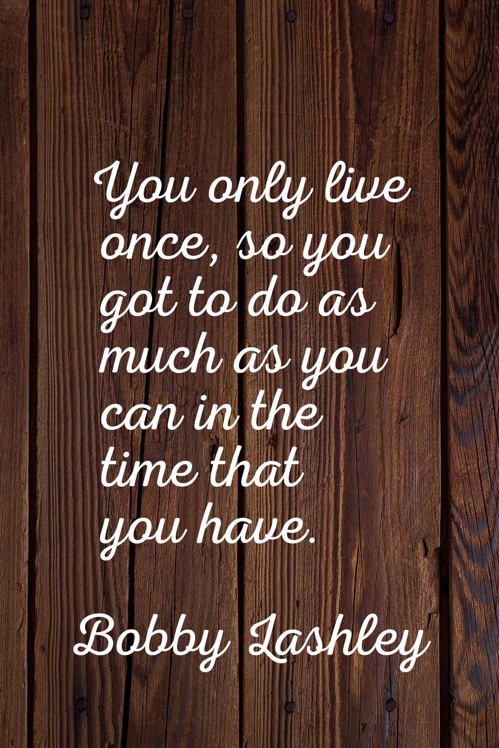 You only live once, so you got to do as much as you can in the time that you have.