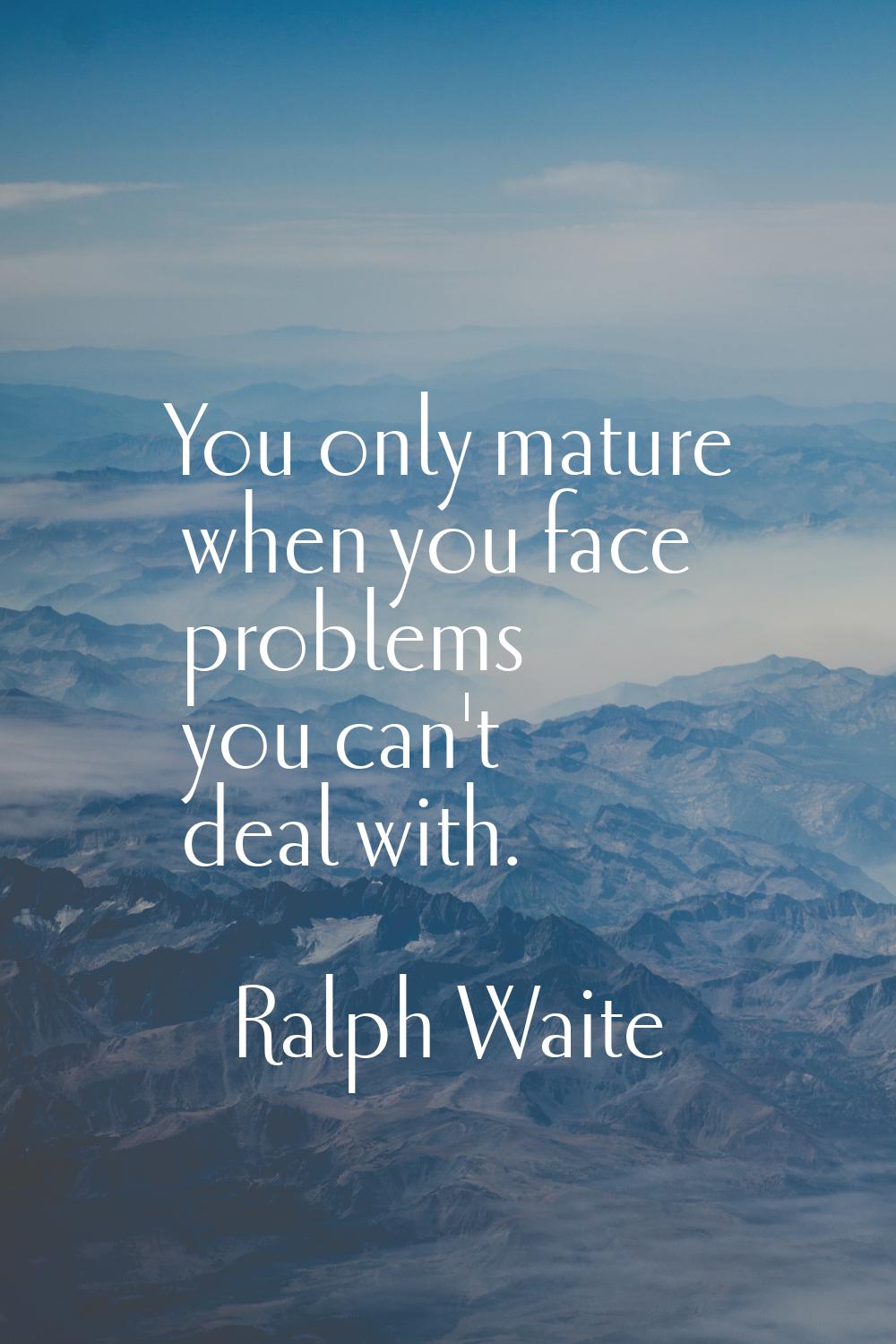You only mature when you face problems you can't deal with.