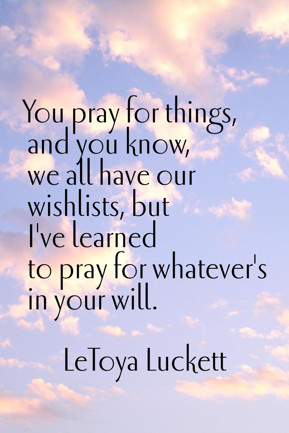 You pray for things, and you know, we all have our wishlists, but I've learned to pray for whatever