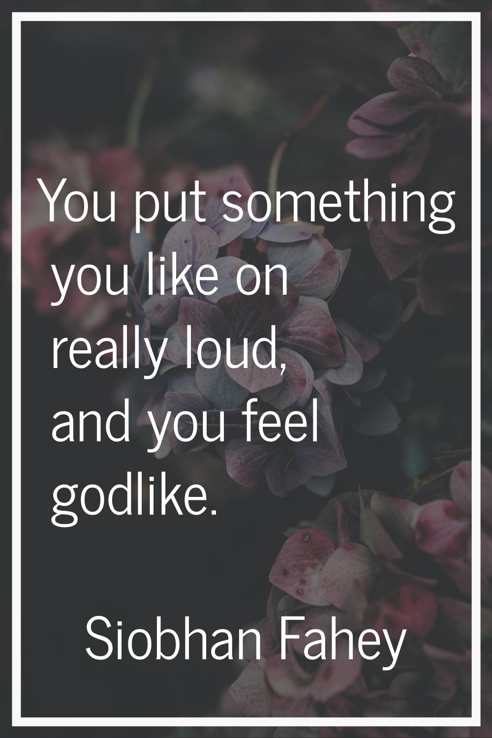 You put something you like on really loud, and you feel godlike.