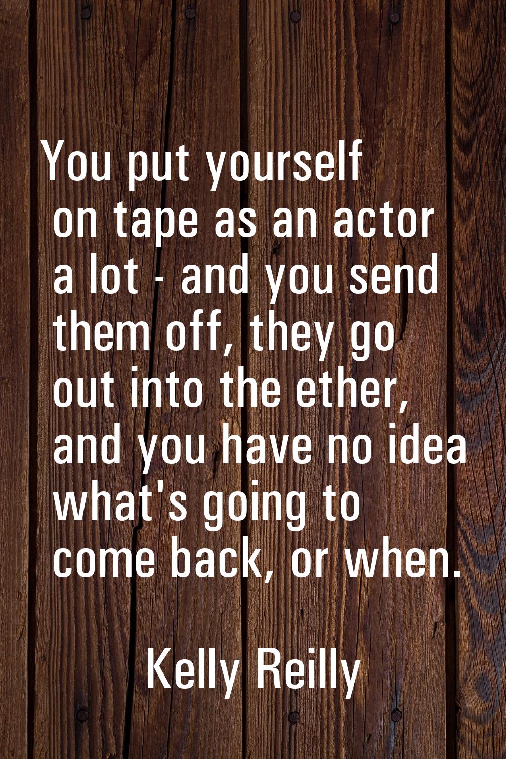 You put yourself on tape as an actor a lot - and you send them off, they go out into the ether, and
