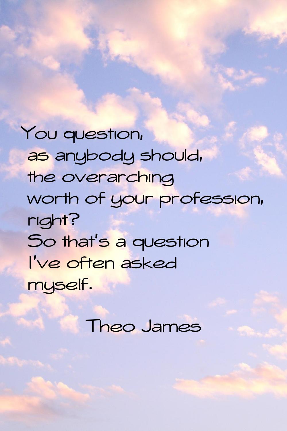 You question, as anybody should, the overarching worth of your profession, right? So that's a quest