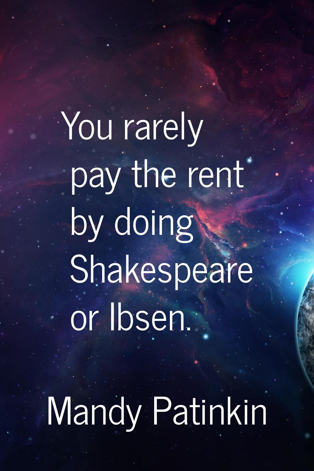 You rarely pay the rent by doing Shakespeare or Ibsen.