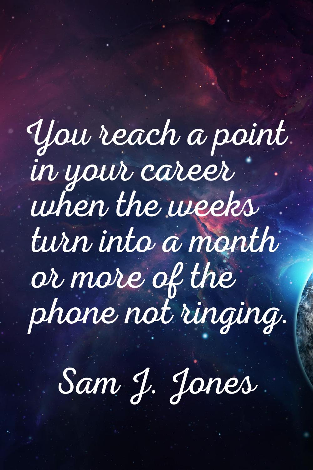 You reach a point in your career when the weeks turn into a month or more of the phone not ringing.